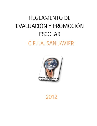 REGLAMENTO DE
EVALUACIÓN Y PROMOCIÓN
        ESCOLAR
    C.E.I.A. SAN JAVIER




           2012
 
