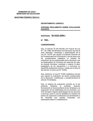 GOBIERNO DE CHILE
   MINISTERIO DE EDUCACION
______________________________
MAHV/PML/CEBI/RGL/JSD/sma


                                 DEPARTAMENTO JURIDICO.

                                 APRUEBA REGLAMENTO SOBRE EVALUACION
                                 DOCENTE.


                                 SANTIAGO,     30.AGO.2004.-

                                 Nº   192.-

                                 CONSIDERANDO:

                                 Que, el artículo 70 del Decreto con Fuerza de Ley
                                 Nº 1 de 1996, del Ministerio de Educación que fija el
                                 texto refundido, coordinado y sistematizado de la
                                 Ley Nº 19.070 que aprobó el Estatuto Docente de
                                 los Profesionales de la Educación y de las leyes que
                                 los complementan establece un sistema de
                                 evaluación de los profesionales de la educación que
                                 se desempeñen en funciones de docencia de aula,
                                 de carácter formativo, orientado a mejorar la labor
                                 pedagógica de los educadores y a promover su
                                 desarrollo profesional continuo, creado por la letra d)
                                 del artículo 12 de la Ley Nº 19.933;

                                 Que, asimismo, la Ley Nº 19.961 estableció normas
                                 que regulan la evaluación de dichos profesionales
                                 de la educación, modificando y complementando el
                                 artículo 70 señalado;

                                 Que, el sistema de evaluación previsto en la ley
                                 pretende      fortalecer   la   profesión    docente,
                                 favoreciendo el reconocimiento de las fortalezas y la
                                 superación de las debilidades de los docentes, con
                                 el fin de lograr mejores aprendizajes de sus alumnos
                                 y alumnas, para lo cual se establece la creación de
                                 planes de superación profesional que beneficiarán a
                                 los docentes que resulten evaluados con
                                 desempeño básico e insatisfactorio;
 