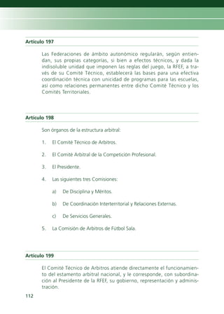 Artículo 197

      Las Federaciones de ámbito autonómico regularán, según entien-
      dan, sus propias categorías, si bien a efectos técnicos, y dada la
      indisoluble unidad que imponen las reglas del juego, la RFEF, a tra-
      vés de su Comité Técnico, establecerá las bases para una efectiva
      coordinación técnica con unicidad de programas para las escuelas,
      así como relaciones permanentes entre dicho Comité Técnico y los
      Comités Territoriales.




Artículo 198

      Son órganos de la estructura arbitral:

      1.   El Comité Técnico de Arbitros.

      2.   El Comité Arbitral de la Competición Profesional.

      3.   El Presidente.

      4.   Las siguientes tres Comisiones:

           a)   De Disciplina y Méritos.

           b)   De Coordinación Interterritorial y Relaciones Externas.

           c)   De Servicios Generales.

      5.   La Comisión de Arbitros de Fútbol Sala.




Artículo 199

      El Comité Técnico de Arbitros atiende directamente el funcionamien-
      to del estamento arbitral nacional, y le corresponde, con subordina-
      ción al Presidente de la RFEF, su gobierno, representación y adminis-
      tración.
112
 