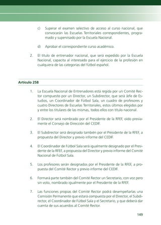 c)   Superar el examen selectivo de acceso al curso nacional, que
                convocarán las Escuelas Territoriales correspondientes, progra-
                mado y supervisado por la Escuela Nacional.

           d)   Aprobar el correspondiente curso académico.

      2.   El título de entrenador nacional, que será expedido por la Escuela
           Nacional, capacita al interesado para el ejercicio de la profesión en
           cualquiera de las categorías del fútbol español.



Artículo 258

      1.   La Escuela Nacional de Entrenadores está regida por un Comité Rec-
           tor compuesto por un Director, un Subdirector, que será Jefe de Es-
           tudios, un Coordinador de Fútbol Sala, un cuadro de profesores y
           cuatro Directores de Escuelas Territoriales, estos últimos elegidos por
           y entre los titulares de las mismas, todos ellos con título nacional.

      2.   El Director será nombrado por el Presidente de la RFEF, oído previa-
           mente el Consejo de Dirección del CEDIF.

      3.   El Subdirector será designado también por el Presidente de la RFEF, a
           propuesta del Director y previo informe del CEDIF.

      4.   El Coordinador de Fútbol Sala será igualmente designado por el Presi-
           dente de la RFEF, a propuesta del Director y previo informe del Comité
           Nacional de Fútbol Sala.

      5.   Los profesores serán designados por el Presidente de la RFEF, a pro-
           puesta del Comité Rector y previo informe del CEDIF.

      6.   Formará parte también del Comité Rector un Secretario, con voz pero
           sin voto, nombrado igualmente por el Presidente de la RFEF.

      7.   Las funciones propias del Comité Rector podrá desempeñarlas una
           Comisión Permanente que estará compuesta por el Director, el Subdi-
           rector, el Coordinador de Fútbol Sala y el Secretario, y que deberá dar
           cuenta de sus acuerdos al Comité Rector.

                                                                              149
 