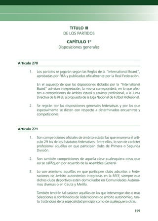 TITULO III
                              DE LOS PARTIDOS

                              CAPÍTULO 1º
                          Disposiciones generales


Artículo 270

      1.   Los partidos se jugarán según las Reglas de la “International Board”,
           aprobadas por FIFA y publicadas oficialmente por la Real Federación.

           En el supuesto de que las disposiciones dictadas por la “International
           Board” admitan interpretación, la misma corresponderá, en lo que afec-
           ten a competiciones de ámbito estatal y carácter profesional, a la Junta
           Directiva de la RFEF, a propuesta de la Liga Nacional de Fútbol Profesional.

      2.   Se regirán por las disposiciones generales federativas y por las que
           especialmente se dicten con respecto a determinados encuentros y
           competiciones.



Artículo 271

      1.   Son competiciones oficiales de ámbito estatal las que enumera el artí-
           culo 29 bis de los Estatutos federativos. Entre ellas, lo son de carácter
           profesional aquéllas en que participan clubs de Primera o Segunda
           División.

      2.   Son también competiciones de aquella clase cualesquiera otras que
           así se califiquen por acuerdo de la Asamblea General.

      3.   Lo son asimismo aquéllas en que participen clubs adscritos a Fede-
           raciones de ámbito autonómico integradas en la RFEF, siempre que
           dichos clubs deportivos estén domiciliados en Comunidades Autóno-
           mas diversas o en Ceuta y Melilla.

           También tendrán tal carácter aquéllas en las que intervengan dos o más
           Selecciones o combinados de Federaciones de ámbito autonómico, tan-
           to tratándose de la especialidad principal como de cualesquiera otras.

                                                                                  159
 