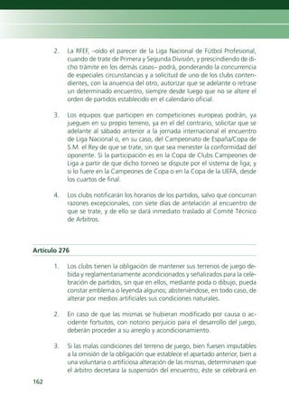 2.   La RFEF, –oído el parecer de la Liga Nacional de Fútbol Profesional,
           cuando de trate de Primera y Segunda División, y prescindiendo de di-
           cho trámite en los demás casos– podrá, ponderando la concurrencia
           de especiales circunstancias y a solicitud de uno de los clubs conten-
           dientes, con la anuencia del otro, autorizar que se adelante o retrase
           un determinado encuentro, siempre desde luego que no se altere el
           orden de partidos establecido en el calendario oficial.

      3.   Los equipos que participen en competiciones europeas podrán, ya
           jueguen en su propio terreno, ya en el del contrario, solicitar que se
           adelante al sábado anterior a la jornada internacional el encuentro
           de Liga Nacional o, en su caso, del Campeonato de España/Copa de
           S.M. el Rey de que se trate, sin que sea menester la conformidad del
           oponente. Si la participación es en la Copa de Clubs Campeones de
           Liga a partir de que dicho torneo se dispute por el sistema de liga; y
           si lo fuere en la Campeones de Copa o en la Copa de la UEFA, desde
           los cuartos de final.

      4.   Los clubs notificarán los horarios de los partidos, salvo que concurran
           razones excepcionales, con siete días de antelación al encuentro de
           que se trate, y de ello se dará inmediato traslado al Comité Técnico
           de Arbitros.



Artículo 276

      1.   Los clubs tienen la obligación de mantener sus terrenos de juego de-
           bida y reglamentariamente acondicionados y señalizados para la cele-
           bración de partidos, sin que en ellos, mediante poda o dibujo, pueda
           constar emblema o leyenda algunos; absteniéndose, en todo caso, de
           alterar por medios artificiales sus condiciones naturales.

      2.   En caso de que las mismas se hubieran modificado por causa o ac-
           cidente fortuitos, con notorio perjuicio para el desarrollo del juego,
           deberán proceder a su arreglo y acondicionamiento.

      3.   Si las malas condiciones del terreno de juego, bien fuesen imputables
           a la omisión de la obligación que establece el apartado anterior, bien a
           una voluntaria o artificiosa alteración de las mismas, determinasen que
           el árbitro decretara la suspensión del encuentro, éste se celebrará en
162
 