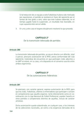 Si tal reducción de un equipo a siete futbolistas hubiera sido motivada
           por expulsiones, el partido se resolverá en favor del oponente por el
           tanteo de tres goles a cero; salvo que éste hubiera obtenido, en el
           tiempo jugado hasta la suspensión, un resultado más favorable, en
           cuyo supuesto éste será el válido.

      3.   En uno y otro caso el órgano disciplinario resolverá lo que proceda.



                            CAPÍTULO 2º
                De la transmisión televisada de partidos



Artículo 280

      La transmisión televisada de partidos, ya sea en directo o en diferido, total
      o parcial, precisará autorización de la RFEF, previa conformidad del club
      oponente; tratándose de encuentros en que participen clubs adscritos a
      la LNFP se estará, en su caso, a lo dispuesto en el convenio suscrito entre
      ambos organismos.



                             CAPÍTULO 3º
                    De las autorizaciones federativas



Artículo 281

      Se precisará, con carácter general, expresa autorización de la RFEF, para
      que los clubs, futbolistas, árbitros o entrenadores que participen o actúen
      en competiciones que aquélla organice, tanto directamente como en co-
      ordinación con la Liga Nacional de Fútbol Profesional, puedan hacerlo en
      otros partidos o campeonatos distintos de aquéllas, incluso de carácter
      amistoso.

      Dicha autorización queda subordinada, en cualquier caso, a los intereses
      de las selecciones nacionales, así como a las exigencias derivadas de la
164
 