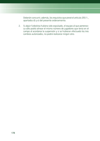 Deberán concurrir, además, los requisitos que prevé el artículo 293.1.,
           apartados d) y e) del presente ordenamiento.

      2.   Si algún futbolista hubiera sido expulsado, el equipo al que pertenez-
           ca sólo podrá alinear el mismo número de jugadores que tenía en el
           campo al acordarse la suspensión y si se hubieran efectuado los tres
           cambios autorizados, no podrá realizarse ningún otro.




178
 