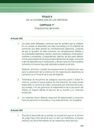 TITULO V
                DE LA CELEBRACION DE LOS PARTIDOS

                               CAPÍTULO 1º
                           Disposiciones generales



Artículo 302

      1.   Los clubs están obligados a procurar que los partidos que se celebren
           en sus campos se desarrollen con toda normalidad y en el ambiente de
           corrección que debe presidir las manifestaciones deportivas, cuidando
           de que se guarden, en todo momento, las consideraciones debidas a
           las autoridades federativas, árbitros, directivos, futbolistas, entrenadores,
           auxiliares y empleados, y respondiendo, además, de que estén debida-
           mente garantizados los servicios propios del terreno de juego, vestuarios
           y demás dependencias e instalaciones, y de que concurra fuerza pública
           suficiente o al menos haya sido solicitada la presencia de ésta.

           Deberán, asimismo, cumplir escrupulosamente las disposiciones que
           para la prevención de la violencia en los espectáculos deportivos se
           contienen en el Título IX de la Ley del Deporte.

      2.   Tratándose de encuentros de categoría nacional juvenil o fútbol fe-
           menino, cuando la fuerza pública no esté presente, los clubs locales
           dispondrán un servicio de orden, compuesto por directivos de la pro-
           pia entidad, a fin de garantizar la independencia de la actuación del
           árbitro, el respeto debido al ejercicio de su función y su necesaria
           protección.

      3.   Los visitantes tienen deberes recíprocos de deportividad y corrección
           hacia las personas enumeradas y, muy especialmente, con el público.



Artículo 303

      1.   Durante el desarrollo de un partido no se permitirá que en el terreno
           de juego haya otras personas que no sean los futbolistas, el equipo
           arbitral y los dos entrenadores en las respectivas áreas técnicas.

                                                                                   179
 
