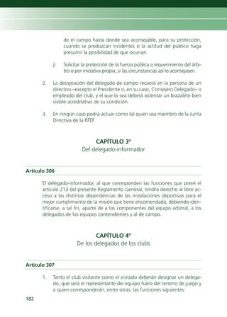 de el campo hasta donde sea aconsejable, para su protección,
                cuando se produzcan incidentes o la actitud del público haga
                presumir la posibilidad de que ocurran.

           j)   Solicitar la protección de la fuerza pública a requerimiento del árbi-
                tro o por iniciativa propia, si las circunstancias así lo aconsejasen.

      2.   La designación del delegado de campo recaerá en la persona de un
           directivo –excepto el Presidente o, en su caso, Consejero Delegado– o
           empleado del club, y el que lo sea deberá ostentar un brazalete bien
           visible acreditativo de su condición.

      3.   En ningún caso podrá actuar como tal quien sea miembro de la Junta
           Directiva de la RFEF



                              CAPÍTULO 3º
                         Del delegado-informador


Artículo 306

      El delegado-informador, al que corresponden las funciones que prevé el
      artículo 213 del presente Reglamento General, tendrá derecho al libre ac-
      ceso a las distintas dependencias de las instalaciones deportivas para el
      mejor cumplimiento de la misión que tiene encomendada, debiendo iden-
      tificarse, a tal fin, aparte de a los componentes del equipo arbitral, a los
      delegados de los equipos contendientes y al de campo.



                              CAPÍTULO 4º
                      De los delegados de los clubs


Artículo 307

      1.   Tanto el club visitante como el visitado deberán designar un delega-
           do, que será el representante del equipo fuera del terreno de juego y
           a quien corresponderán, entre otras, las funciones siguientes:
182
 