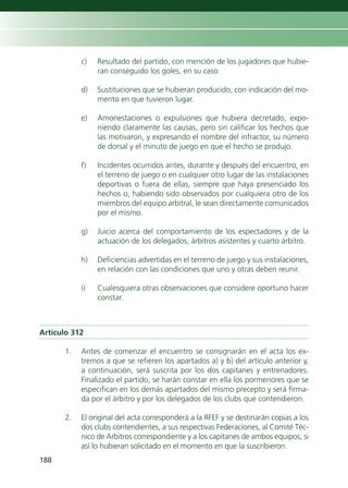 c)   Resultado del partido, con mención de los jugadores que hubie-
                ran conseguido los goles, en su caso.

           d)   Sustituciones que se hubieran producido, con indicación del mo-
                mento en que tuvieron lugar.

           e)   Amonestaciones o expulsiones que hubiera decretado, expo-
                niendo claramente las causas, pero sin calificar los hechos que
                las motivaron, y expresando el nombre del infractor, su número
                de dorsal y el minuto de juego en que el hecho se produjo.

           f)   Incidentes ocurridos antes, durante y después del encuentro, en
                el terreno de juego o en cualquier otro lugar de las instalaciones
                deportivas o fuera de ellas, siempre que haya presenciado los
                hechos o, habiendo sido observados por cualquiera otro de los
                miembros del equipo arbitral, le sean directamente comunicados
                por el mismo.

           g)   Juicio acerca del comportamiento de los espectadores y de la
                actuación de los delegados, árbitros asistentes y cuarto árbitro.

           h)   Deficiencias advertidas en el terreno de juego y sus instalaciones,
                en relación con las condiciones que uno y otras deben reunir.

           i)   Cualesquiera otras observaciones que considere oportuno hacer
                constar.



Artículo 312

      1.   Antes de comenzar el encuentro se consignarán en el acta los ex-
           tremos a que se refieren los apartados a) y b) del artículo anterior y,
           a continuación, será suscrita por los dos capitanes y entrenadores.
           Finalizado el partido, se harán constar en ella los pormenores que se
           especifican en los demás apartados del mismo precepto y será firma-
           da por el árbitro y por los delegados de los clubs que contendieron.

      2.   El original del acta corresponderá a la RFEF y se destinarán copias a los
           dos clubs contendientes, a sus respectivas Federaciones, al Comité Téc-
           nico de Arbitros correspondiente y a los capitanes de ambos equipos, si
           así lo hubieran solicitado en el momento en que la suscribieron.
188
 