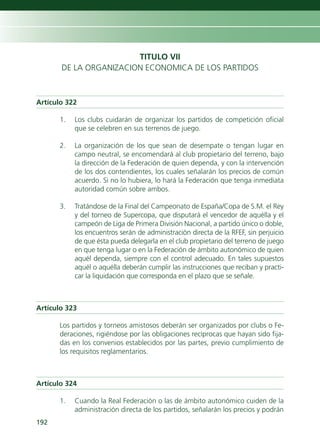 TITULO VII
       DE LA ORGANIZACION ECONOMICA DE LOS PARTIDOS



Artículo 322

      1.   Los clubs cuidarán de organizar los partidos de competición oficial
           que se celebren en sus terrenos de juego.

      2.   La organización de los que sean de desempate o tengan lugar en
           campo neutral, se encomendará al club propietario del terreno, bajo
           la dirección de la Federación de quien dependa, y con la intervención
           de los dos contendientes, los cuales señalarán los precios de común
           acuerdo. Si no lo hubiera, lo hará la Federación que tenga inmediata
           autoridad común sobre ambos.

      3.   Tratándose de la Final del Campeonato de España/Copa de S.M. el Rey
           y del torneo de Supercopa, que disputará el vencedor de aquélla y el
           campeón de Liga de Primera División Nacional, a partido único o doble,
           los encuentros serán de administración directa de la RFEF, sin perjuicio
           de que ésta pueda delegarla en el club propietario del terreno de juego
           en que tenga lugar o en la Federación de ámbito autonómico de quien
           aquél dependa, siempre con el control adecuado. En tales supuestos
           aquél o aquélla deberán cumplir las instrucciones que reciban y practi-
           car la liquidación que corresponda en el plazo que se señale.



Artículo 323

      Los partidos y torneos amistosos deberán ser organizados por clubs o Fe-
      deraciones, rigiéndose por las obligaciones recíprocas que hayan sido fija-
      das en los convenios establecidos por las partes, previo cumplimiento de
      los requisitos reglamentarios.



Artículo 324

      1.   Cuando la Real Federación o las de ámbito autonómico cuiden de la
           administración directa de los partidos, señalarán los precios y podrán
192
 