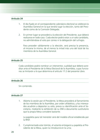 Artículo 24

       1.     El día fijado en el correspondiente calendario electoral se celebrará la
              Asamblea General en la que tendrá lugar la elección, tanto del Presi-
              dente como de la Comisión Delegada.

       2.     En primer lugar se procederá a la elección del Presidente, que deberá
              realizarse en todo caso. Cada elector podrá votar a un solo candidato,
              no admitiéndose el voto por correo ni la delegación del sufragio.

              Para proceder válidamente a la elección, será precisa la presencia,
              al iniciarse la misma, de al menos la mitad más uno del total de los
              miembros de la Asamblea General.



Artículo 25

       Cada candidato podrá nombrar un interventor, cualidad que deberá acre-
       ditar ante el Presidente de la Mesa Electoral de la Asamblea, cuyas funcio-
       nes se limitarán a lo que determina el artículo 17.2 del presente Libro.



Artículo 26

       Sin contenido.



Artículo 27

       1.     Abierta la sesión por el Presidente, la Mesa procederá al llamamiento
              de los miembros de la Asamblea, por orden alfabético, y los interesa-
              dos acudirán a depositar su voto, previa su identificación ante el Se-
              cretario, mediante la exhibición de su DNI o documento sustitutorio
              que la propia Mesa considere bastante.

              La papeleta para tal menester será del modelo oficial establecido por
              la RFEF.

       2.     Cumplimentado este trámite, el votante entregará su papeleta al Pre-
              sidente de la Mesa, quien la introducirá en la urna.
20
 