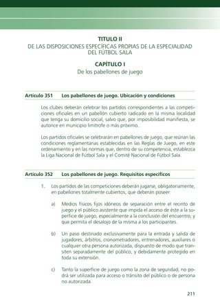 TITULO II
 DE LAS DISPOSICIONES ESPECÍFICAS PROPIAS DE LA ESPECIALIDAD
                       DEL FÚTBOL SALA

                              CAPÍTULO I
                       De los pabellones de juego



Artículo 351    Los pabellones de juego. Ubicación y condiciones

      Los clubes deberán celebrar los partidos correspondientes a las competi-
      ciones oficiales en un pabellón cubierto radicado en la misma localidad
      que tenga su domicilio social, salvo que, por imposibilidad manifiesta, se
      autorice en municipio limítrofe o más próximo.

      Los partidos oficiales se celebrarán en pabellones de juego, que reúnan las
      condiciones reglamentarias establecidas en las Reglas de Juego, en este
      ordenamiento y en las normas que, dentro de su competencia, establezca
      la Liga Nacional de Fútbol Sala y el Comité Nacional de Fútbol Sala.


Artículo 352    Los pabellones de juego. Requisitos específicos

      1.   Los partidos de las competiciones deberán jugarse, obligatoriamente,
           en pabellones totalmente cubiertos, que deberán poseer:

           a)   Medios físicos fijos idóneos de separación entre el recinto de
                juego y el público asistente que impida el acceso de éste a la su-
                perficie de juego, especialmente a la conclusión del encuentro, y
                que permita el desalojo de la misma a los participantes.

           b)   Un paso destinado exclusivamente para la entrada y salida de
                jugadores, árbitros, cronometradores, entrenadores, auxiliares o
                cualquier otra persona autorizada, dispuesto de modo que tran-
                siten separadamente del público, y debidamente protegido en
                toda su extensión.

           c)   Tanto la superficie de juego como la zona de seguridad, no po-
                drá ser utilizada para acceso o tránsito del público o de persona
                no autorizada.

                                                                              211
 