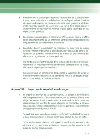 3.   En todo caso, el club organizador será responsable de la presencia en
           los encuentros de miembros de las Fuerzas de Seguridad del Estado o
           de seguridad privadas en número suficiente para garantizar el desa-
           rrollo normal y pacífico de los mismos, así como de la organización y
           cumplimiento de las vigentes normas legales sobre seguridad en los
           espectáculos públicos.

      4.   Los clubes están obligados a informar al CNFS y, en su caso, a la LNFS
           sobre el cumplimiento de las anteriores condiciones de los pabellones
           de juego donde se celebren sus encuentros.

      5.   Los clubes tienen la obligación de mantener su superficie de juego
           debida y reglamentariamente acondicionada y señalizada para la ce-
           lebración de partidos, absteniéndose de alterar las previamente de-
           claradas al organizador de la competición.

           Por tanto, durante el transcurso de la temporada, queda prohibido al-
           terar tanto las medidas como las condiciones del rectángulo de juego,
           declaradas al principio de la misma.

           En caso de que las condiciones del pabellón y superficie de juego se
           hubieren modificado por causa o accidente fortuito, se deberá proce-
           der a su inmediato acondicionamiento.



Artículo 353    Inspección de los pabellones de juego

      1.   El órgano de gestión de las competiciones, las personas que designe
           en su representación o los componentes del estamento arbitral que
           dirijan los encuentros inspeccionarán, al inicio o durante la tempora-
           da deportiva, los recintos de juego, al objeto de comprobar si poseen
           las condiciones requeridas por el presente Reglamento, elaborando el
           correspondiente informe al efecto.

           Se podrá delegar, para llevar a cabo esta función, en las Federaciones
           a cuya circunscripción territorial pertenezca el club de que se trate.

           Si de dicho reconocimiento o inspección resultara la existencia de
           deficiencias, el club titular será requerido para que las subsane en el
           plazo de quince días naturales.

                                                                              213
 