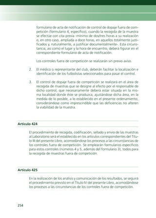 formulario de acta de notificación de control de dopaje fuera de com-
           petición (formulario 4, específico), cuando la recogida de la muestra
           se efectúe con cita previa -mínimo de dos/tres horas a su realización
           o, en otro caso, ampliada a doce horas, en aquellos totalmente justi-
           ficados y, naturalmente, a justificar documentalmente-. Esta circuns-
           tancia, así como el lugar y la hora de encuentro, deberá figurar en el
           correspondiente formulario de acta de notificación.

           Los controles fuera de competición se realizarán sin previo aviso.

      2.   El médico o representante del club, deberán facilitar la localización e
           identificación de los futbolistas seleccionados para pasar el control.

      3.   El control de dopaje fuera de competición se realizará en el área de
           recogida de muestras que se designe al efecto por el responsable de
           dicho control, que necesariamente deberá estar situada en la mis-
           ma localidad donde éste se produzca, ajustándose dicha área, en la
           medida de lo posible, a lo establecido en el presente ordenamiento,
           considerándose como imprescindible que las deficiencias no alteren
           la viabilidad de la muestra.



Artículo 424

      El procedimiento de recogida, codificación, sellado y envio de las muestras
      al Laboratorio será el establecido en los artículos correspondientes del Títu-
      lo III del presente Libro, acomodándose los procesos a las circunstancias de
      los controles fuera de competición. Se emplearán formularios específicos
      para estos controles (números 4 y 5, además del formulario 3), todos para
      la recogida de muestras fuera de competición.



Artículo 425

      En la realización de los análisis y comunicación de los resultados, se seguirá
      el procedimiento previsto en el Título IV del presente Libro, acomodándose
      los procesos a las circunstancias de los controles fuera de competición.




254
 