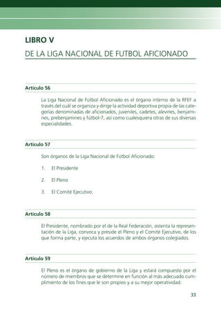 LIBRO V
DE LA LIGA NACIONAL DE FUTBOL AFICIONADO



Artículo 56

       La Liga Nacional de Fútbol Aficionado es el órgano interno de la RFEF a
       través del cuál se organiza y dirige la actividad deportiva propia de las cate-
       gorías denominadas de aficionados, juveniles, cadetes, alevines, benjami-
       nes, prebenjamines y fútbol-7, así como cualesquiera otras de sus diversas
       especialidades.



Artículo 57

       Son órganos de la Liga Nacional de Fútbol Aficionado:

       1.     El Presidente

       2.     El Pleno

       3.     El Comité Ejecutivo.



Artículo 58

       El Presidente, nombrado por el de la Real Federación, ostenta la represen-
       tación de la Liga, convoca y preside el Pleno y el Comité Ejecutivo, de los
       que forma parte, y ejecuta los acuerdos de ambos órganos colegiados.



Artículo 59

       El Pleno es el órgano de gobierno de la Liga y estará compuesto por el
       número de miembros que se determine en función al más adecuado cum-
       plimiento de los fines que le son propios y a su mejor operatividad.

                                                                                   33
 