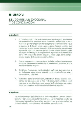 n LIBRO VI
DEL COMITE JURISDICCIONAL
Y DE CONCILIACION



Artículo 65

       1.     El Comité Jurisdiccional y de Conciliación es el órgano a quien co-
              rresponde conocer y resolver de las cuestiones, pretensiones o recla-
              maciones que no tengan carácter disciplinario ni competicional y que
              se susciten o deduzcan entre o por personas físicas o jurídicas que
              conforman la organización federativa de ámbito estatal, así como por
              agentes de jugadores, siempre que los mismos posean licencias expe-
              didas por la RFEF según las disposiciones reglamentarias establecidas
              por la FIFA al respecto; ello sin perjuicio, desde luego, de las compe-
              tencias propias de la jurisdicción competente.

       2.     Estará compuesto por tres miembros, titulados en Derecho y designa-
              dos por el Presidente de la RFEF, el cuál determinará, asimismo, el que
              de ellos lo sea del órgano.

       3.     En idéntica forma serán nombrados tres suplentes, que sustituirán a
              los titulares en supuestos de ausencia, enfermedad o fuerza mayor,
              debidamente justificados.

       4.     Tratándose de la Tercera División, entenderán de esta clase de cues-
              tiones, por delegación de la Real Federación, los Comités de igual
              clase que se constituirán en cada una de las Territoriales y que exten-
              derán su competencia al ámbito jurisdiccional de aquéllas.


Artículo 66

       Las reclamaciones o peticiones que se formulen ante los Comités Jurisdic-
       cionales y de Conciliación se formalizarán por escrito haciendo constar los
       hechos que las motivan, las pruebas que se ofrecen o se acompañan, los
       preceptos legales que se invocan y la solicitud que se formula.
36
 