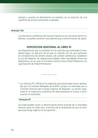 siempre y cuando sus dimensiones no excedan, en su conjunto, de una
      superficie de quince centímetros cuadrados.



Artículo 123

      Los distintivos o emblemas del club que figuren en las camisetas de los fut-
      bolistas, no podrán contener otra leyenda que la denominación de aquél.


               DISPOSICION ADICIONAL AL LIBRO XI
      Las disposiciones que se contienen en los artículos que anteceden lo son,
      desde luego, sin perjuicio de las que en relación con los que participan
      en competiciones de ámbito estatal y de carácter profesional, establecen
      la Ley del Deporte, las disposiciones legales sobre Sociedades Anónimas
      Deportivas y, en su caso, el Convenio suscrito entre la Real Federación y la
      Liga Nacional de Fútbol Profesional.



                               ——— x ———



      * Los artículos 97 y 99 bis en la redacción aquí presentada fueron aproba-
        dos por la Comisión Delegada de la RFEF, aunque no ratificados por la
        Comisión Directiva del Consejo Superior de Deportes. La versión regis-
        trada en el organismo autónomo de tales preceptos es la que a conti-
        nuación se transcribe:

      “Artículo 97

      Los clubs pueden variar su denominación previo acuerdo de su Asamblea
      General, pero, en todo caso, al término de la temporada de que se trate,
      para que tenga vigencia en la siguiente”.




72
 