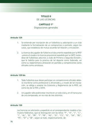 TITULO II
                              DE LAS LICENCIAS

                               CAPÍTULO 1º
                           Disposiciones generales



Artículo 129

       1.   Se entiende por inscripción de un futbolista su adscripción a un club
            mediante la formalización de un compromiso o contrato, según los
            casos, que establezca de mutuo acuerdo tal relación y vinculación.

       2.   La licencia de jugador de fútbol es el documento expedido por la RFEF
            –previo el visado o la licencia provisional expedido por la LNFP, tratán-
            dose de futbolistas adscritos a clubs de Primera o Segunda División-,
            que le habilita para la práctica de tal deporte como federado, así
            como su reglamentaria alineación en partidos y competiciones tanto
            oficiales como amistosos.



Artículo 129 bis

       1.   Todo futbolista que desee participar en competiciones oficiales debe-
            rá inscribirse como profesional o aficionado y, a través de tal inscrip-
            ción, se obliga a aceptar los Estatutos y Reglamento de la RFEF, así
            como los de la FIFA y UEFA.

       2.   Un jugador sólo podrá estar inscrito en un solo club y, en el transcurso
            de una temporada, en no más de tres distintos.



Artículo 130

       Las licencias se solicitarán y expedirán en el correspondiente modelo o for-
       mulario federativo, que se distinguirán con las letras “P”, “A”, “J”, “C”,
       “I”, “AL”, “B”, “PB”, “F”,”FB”, “AS”, “JS”, “CS”, “IS”, “SA”, “BS”,
       “PS”, “SF” y “SB”, según se trate, respectivamente, de:
76
 