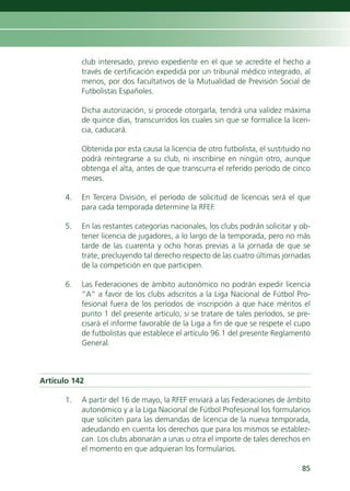 club interesado, previo expediente en el que se acredite el hecho a
           través de certificación expedida por un tribunal médico integrado, al
           menos, por dos facultativos de la Mutualidad de Previsión Social de
           Futbolistas Españoles.

           Dicha autorización, si procede otorgarla, tendrá una validez máxima
           de quince días, transcurridos los cuales sin que se formalice la licen-
           cia, caducará.

           Obtenida por esta causa la licencia de otro futbolista, el sustituido no
           podrá reintegrarse a su club, ni inscribirse en ningún otro, aunque
           obtenga el alta, antes de que transcurra el referido período de cinco
           meses.

      4.   En Tercera División, el período de solicitud de licencias será el que
           para cada temporada determine la RFEF.

      5.   En las restantes categorías nacionales, los clubs podrán solicitar y ob-
           tener licencia de jugadores, a lo largo de la temporada, pero no más
           tarde de las cuarenta y ocho horas previas a la jornada de que se
           trate, precluyendo tal derecho respecto de las cuatro últimas jornadas
           de la competición en que participen.

      6.   Las Federaciones de ámbito autonómico no podrán expedir licencia
           “A” a favor de los clubs adscritos a la Liga Nacional de Fútbol Pro-
           fesional fuera de los períodos de inscripción a que hace méritos el
           punto 1 del presente artículo; si se tratare de tales períodos, se pre-
           cisará el informe favorable de la Liga a fin de que se respete el cupo
           de futbolistas que establece el artículo 96.1 del presente Reglamento
           General.



Artículo 142

      1.   A partir del 16 de mayo, la RFEF enviará a las Federaciones de ámbito
           autonómico y a la Liga Nacional de Fútbol Profesional los formularios
           que soliciten para las demandas de licencia de la nueva temporada,
           adeudando en cuenta los derechos que para los mismos se establez-
           can. Los clubs abonarán a unas u otra el importe de tales derechos en
           el momento en que adquieran los formularios.

                                                                                85
 