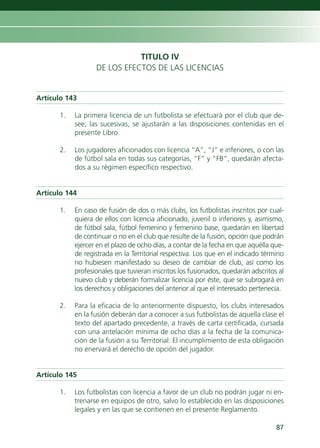 TITULO IV
                  DE LOS EFECTOS DE LAS LICENCIAS


Artículo 143

      1.   La primera licencia de un futbolista se efectuará por el club que de-
           see; las sucesivas, se ajustarán a las disposiciones contenidas en el
           presente Libro.

      2.   Los jugadores aficionados con licencia “A”, “J” e inferiores, o con las
           de fútbol sala en todas sus categorías, “F” y “FB”, quedarán afecta-
           dos a su régimen específico respectivo.


Artículo 144

      1.   En caso de fusión de dos o más clubs, los futbolistas inscritos por cual-
           quiera de ellos con licencia aficionado, juvenil o inferiores y, asimismo,
           de fútbol sala, fútbol femenino y femenino base, quedarán en libertad
           de continuar o no en el club que resulte de la fusión, opción que podrán
           ejercer en el plazo de ocho días, a contar de la fecha en que aquélla que-
           de registrada en la Territorial respectiva. Los que en el indicado término
           no hubiesen manifestado su deseo de cambiar de club, así como los
           profesionales que tuvieran inscritos los fusionados, quedarán adscritos al
           nuevo club y deberán formalizar licencia por éste, que se subrogará en
           los derechos y obligaciones del anterior al que el interesado pertenecía.

      2.   Para la eficacia de lo anteriormente dispuesto, los clubs interesados
           en la fusión deberán dar a conocer a sus futbolistas de aquella clase el
           texto del apartado precedente, a través de carta certificada, cursada
           con una antelación mínima de ocho días a la fecha de la comunica-
           ción de la fusión a su Territorial. El incumplimiento de esta obligación
           no enervará el derecho de opción del jugador.


Artículo 145

      1.   Los futbolistas con licencia a favor de un club no podrán jugar ni en-
           trenarse en equipos de otro, salvo lo establecido en las disposiciones
           legales y en las que se contienen en el presente Reglamento.

                                                                                  87
 