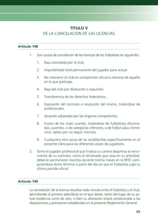 TITULO V
                DE LA CANCELACION DE LAS LICENCIAS


Artículo 148

      1.   Son causas de cancelación de las licencias de los futbolistas las siguientes:

           1.   Baja concedida por el club.

           2.   Imposibilidad total permanente del jugador para actuar.

           3.   No intervenir el club en competición oficial o retirarse de aquélla
                en la que participe.

           4.   Baja del club por disolución o expulsión.

           5.   Transferencia de los derechos federativos.

           6.   Expiración del contrato o resolución del mismo, tratándose de
                profesionales.

           7.   Acuerdo adoptado por los órganos competentes.

           8.   Fusión de los clubs cuando, tratándose de futbolistas aficiona-
                dos, juveniles, o de categorías inferiores, o de fútbol sala o feme-
                nino, opten por no seguir inscritos.

           9.   Cualquiera otra causa de las establecidas específicamente en el
                presente Libro para las diferentes clases de jugadores.

      2.   Tanto el jugador profesional que finaliza su carrera deportiva al venci-
           miento de su contrato, como el aficionado que cesa en su actividad,
           deberán permanecer inscritos durante treinta meses en la RFEF, com-
           putándose dicho término a partir del día en que el futbolista jugó su
           último partido oficial.


Artículo 149

      La cancelación de la licencia resuelve todo vínculo entre el futbolista y el club,
      permitiendo al primero adscribirse en el que desee, tanto del lugar de su ac-
      tual residencia como de otro, si bien su alineación estará condicionada a las
      disposiciones y previsiones establecidas en el presente Reglamento General.

                                                                                     89
 