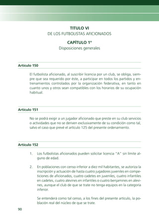 TITULO VI
                  DE LOS FUTBOLISTAS AFICIONADOS

                              CAPÍTULO 1º
                          Disposiciones generales



Artículo 150

      El futbolista aficionado, al suscribir licencia por un club, se obliga, siem-
      pre que sea requerido por éste, a participar en todos los partidos y en-
      trenamientos controlados por la organización federativa, en tanto en
      cuanto unos y otros sean compatibles con los horarios de su ocupación
      habitual.



Artículo 151

      No se podrá exigir a un jugador aficionado que preste en su club servicios
      o actividades que no se deriven exclusivamente de su condición como tal,
      salvo el caso que prevé el artículo 125 del presente ordenamiento.



Artículo 152

      1.   Los futbolistas aficionados pueden solicitar licencia “A” sin límite al-
           guno de edad.

      2.   En poblaciones con censo inferior a diez mil habitantes, se autoriza la
           inscripción y actuación de hasta cuatro jugadores juveniles en compe-
           ticiones de aficionados, cuatro cadetes en juveniles, cuatro infantiles
           en cadetes, cuatro alevines en infantiles o cuatro benjamines en alevi-
           nes, aunque el club de que se trate no tenga equipos en la categoría
           inferior.

           Se entenderá como tal censo, a los fines del presente artículo, la po-
           blación real del núcleo de que se trate.
90
 