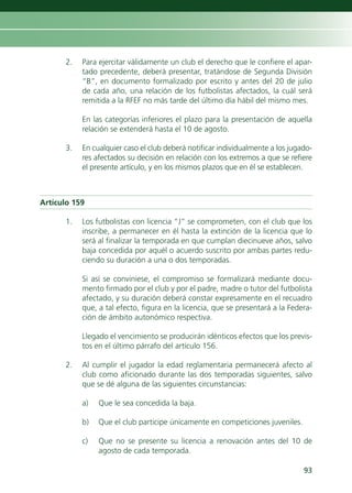 2.   Para ejercitar válidamente un club el derecho que le confiere el apar-
           tado precedente, deberá presentar, tratándose de Segunda División
           “B”, en documento formalizado por escrito y antes del 20 de julio
           de cada año, una relación de los futbolistas afectados, la cuál será
           remitida a la RFEF no más tarde del último día hábil del mismo mes.

           En las categorías inferiores el plazo para la presentación de aquella
           relación se extenderá hasta el 10 de agosto.

      3.   En cualquier caso el club deberá notificar individualmente a los jugado-
           res afectados su decisión en relación con los extremos a que se refiere
           el presente artículo, y en los mismos plazos que en él se establecen.



Artículo 159

      1.   Los futbolistas con licencia “J” se comprometen, con el club que los
           inscribe, a permanecer en él hasta la extinción de la licencia que lo
           será al finalizar la temporada en que cumplan diecinueve años, salvo
           baja concedida por aquél o acuerdo suscrito por ambas partes redu-
           ciendo su duración a una o dos temporadas.

           Si así se conviniese, el compromiso se formalizará mediante docu-
           mento firmado por el club y por el padre, madre o tutor del futbolista
           afectado, y su duración deberá constar expresamente en el recuadro
           que, a tal efecto, figura en la licencia, que se presentará a la Federa-
           ción de ámbito autonómico respectiva.

           Llegado el vencimiento se producirán idénticos efectos que los previs-
           tos en el último párrafo del artículo 156.

      2.   Al cumplir el jugador la edad reglamentaria permanecerá afecto al
           club como aficionado durante las dos temporadas siguientes, salvo
           que se dé alguna de las siguientes circunstancias:

           a)   Que le sea concedida la baja.

           b)   Que el club participe únicamente en competiciones juveniles.

           c)   Que no se presente su licencia a renovación antes del 10 de
                agosto de cada temporada.

                                                                                93
 