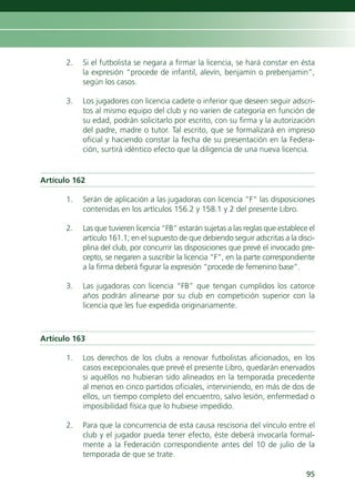 2.   Si el futbolista se negara a firmar la licencia, se hará constar en ésta
           la expresión “procede de infantil, alevín, benjamín o prebenjamin”,
           según los casos.

      3.   Los jugadores con licencia cadete o inferior que deseen seguir adscri-
           tos al mismo equipo del club y no varíen de categoría en función de
           su edad, podrán solicitarlo por escrito, con su firma y la autorización
           del padre, madre o tutor. Tal escrito, que se formalizará en impreso
           oficial y haciendo constar la fecha de su presentación en la Federa-
           ción, surtirá idéntico efecto que la diligencia de una nueva licencia.


Artículo 162

      1.   Serán de aplicación a las jugadoras con licencia “F” las disposiciones
           contenidas en los artículos 156.2 y 158.1 y 2 del presente Libro.

      2.   Las que tuvieren licencia “FB” estarán sujetas a las reglas que establece el
           artículo 161.1; en el supuesto de que debiendo seguir adscritas a la disci-
           plina del club, por concurrir las disposiciones que prevé el invocado pre-
           cepto, se negaren a suscribir la licencia “F”, en la parte correspondiente
           a la firma deberá figurar la expresión “procede de femenino base”.

      3.   Las jugadoras con licencia “FB” que tengan cumplidos los catorce
           años podrán alinearse por su club en competición superior con la
           licencia que les fue expedida originariamente.



Artículo 163

      1.   Los derechos de los clubs a renovar futbolistas aficionados, en los
           casos excepcionales que prevé el presente Libro, quedarán enervados
           si aquéllos no hubieran sido alineados en la temporada precedente
           al menos en cinco partidos oficiales, interviniendo, en más de dos de
           ellos, un tiempo completo del encuentro, salvo lesión, enfermedad o
           imposibilidad física que lo hubiese impedido.

      2.   Para que la concurrencia de esta causa rescisoria del vínculo entre el
           club y el jugador pueda tener efecto, éste deberá invocarla formal-
           mente a la Federación correspondiente antes del 10 de julio de la
           temporada de que se trate.

                                                                                    95
 