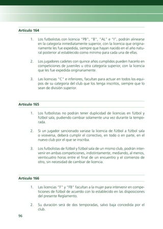Artículo 164

      1.   Los futbolistas con licencia “PB”, “B”, “AL” e “I”, podrán alinearse
           en la categoría inmediatamente superior, con la licencia que origina-
           riamente les fue expedida, siempre que hayan nacido en el año natu-
           ral posterior al establecido como mínimo para cada una de ellas.

      2.   Los jugadores cadetes con quince años cumplidos pueden hacerlo en
           competiciones de juveniles u otra categoría superior, con la licencia
           que les fue expedida originariamente.

      3.   Las licencias “C” e inferiores, facultan para actuar en todos los equi-
           pos de su categoría del club que los tenga inscritos, siempre que lo
           sean de división superior.



Artículo 165

      1.   Los futbolistas no podrán tener duplicidad de licencias en fútbol y
           fútbol sala, pudiendo cambiar solamente una vez durante la tempo-
           rada.

      2.   Si un jugador sancionado variase la licencia de fútbol a fútbol sala
           o viceversa, deberá cumplir el correctivo, en todo o en parte, en el
           nuevo club por el que se inscriba.

      3.   Los futbolistas de fútbol y fútbol sala de un mismo club, podrán inter-
           venir en ambas competiciones, indistintamente, mediando, al menos,
           veinticuatro horas entre el final de un encuentro y el comienzo de
           otro, sin necesidad de cambiar de licencia.



Artículo 166

      1.   Las licencias “F” y “FB” facultan a la mujer para intervenir en compe-
           ticiones de fútbol de acuerdo con lo establecido en las disposiciones
           del presente Reglamento.

      2.   Su duración será de dos temporadas, salvo baja concedida por el
           club.
96
 