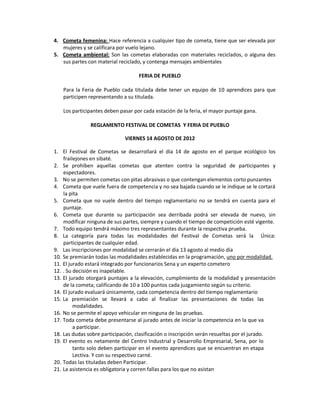 4. Cometa femenina: Hace referencia a cualquier tipo de cometa, tiene que ser elevada por
mujeres y se calificara por vuelo lejano.
5. Cometa ambiental: Son las cometas elaboradas con materiales reciclados, o alguna des
sus partes con material reciclado, y contenga mensajes ambientales
FERIA DE PUEBLO
Para la Feria de Pueblo cada titulada debe tener un equipo de 10 aprendices para que
participen representando a su titulada.
Los participantes deben pasar por cada estación de la feria, el mayor puntaje gana.
REGLAMENTO FESTIVAL DE COMETAS Y FERIA DE PUEBLO
VIERNES 14 AGOSTO DE 2012
1. El Festival de Cometas se desarrollará el día 14 de agosto en el parque ecológico los
frailejones en sibaté.
2. Se prohíben aquellas cometas que atenten contra la seguridad de participantes y
espectadores.
3. No se permiten cometas con pitas abrasivas o que contengan elementos corto punzantes
4. Cometa que vuele fuera de competencia y no sea bajada cuando se le indique se le cortará
la pita
5. Cometa que no vuele dentro del tiempo reglamentario no se tendrá en cuenta para el
puntaje.
6. Cometa que durante su participación sea derribada podrá ser elevada de nuevo, sin
modificar ninguna de sus partes, siempre y cuando el tiempo de competición esté vigente.
7. Todo equipo tendrá máximo tres representantes durante la respectiva prueba.
8. La categoría para todas las modalidades del Festival de Cometas será la Única:
participantes de cualquier edad.
9. Las inscripciones por modalidad se cerrarán el día 13 agosto al medio día
10. Se premiarán todas las modalidades establecidas en la programación, uno por modalidad.
11. El jurado estará integrado por funcionarios Sena y un experto cometero
12. . Su decisión es inapelable.
13. El jurado otorgará puntajes a la elevación, cumplimiento de la modalidad y presentación
de la cometa; calificando de 10 a 100 puntos cada juzgamiento según su criterio.
14. El jurado evaluará únicamente, cada competencia dentro del tiempo reglamentario
15. La premiación se llevará a cabo al finalizar las presentaciones de todas las
modalidades.
16. No se permite el apoyo vehicular en ninguna de las pruebas.
17. Toda cometa debe presentarse al jurado antes de iniciar la competencia en la que va
a participar.
18. Las dudas sobre participación, clasificación o inscripción serán resueltas por el jurado.
19. El evento es netamente del Centro Industrial y Desarrollo Empresarial, Sena, por lo
tanto solo deben participar en el evento aprendices que se encuentran en etapa
Lectiva. Y con su respectivo carné.
20. Todas las tituladas deben Participar.
21. La asistencia es obligatoria y corren fallas para los que no asistan
 