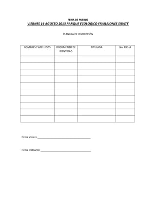 FERIA DE PUEBLO
VIERNES 14 AGOSTO 2013 PARQUE ECOLÓGICO FRAILEJONES SIBATÉ
PLANILLA DE INSCRIPCIÓN
NOMBRES Y APELLIDOS DOCUMENTO DE
IDENTIDAD
TITULADA No. FICHA
Firma Vocero ______________________________________
Firma Instructor ____________________________________
 