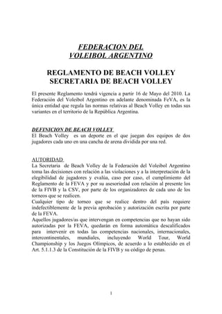 FEDERACION DEL
                  VOLEIBOL ARGENTINO

       REGLAMENTO DE BEACH VOLLEY
        SECRETARIA DE BEACH VOLLEY
El presente Reglamento tendrá vigencia a partir 16 de Mayo del 2010. La
Federación del Voleibol Argentino en adelante denominada FeVA, es la
única entidad que regula las normas relativas al Beach Volley en todas sus
variantes en el territorio de la República Argentina.


DEFINICION DE BEACH VOLLEY
El Beach Volley es un deporte en el que juegan dos equipos de dos
jugadores cada uno en una cancha de arena dividida por una red.


AUTORIDAD
La Secretaria de Beach Volley de la Federación del Voleibol Argentino
toma las decisiones con relación a las violaciones y a la interpretación de la
elegibilidad de jugadores y evalúa, caso por caso, el cumplimiento del
Reglamento de la FEVA y por su asesoriedad con relación al presente los
de la FIVB y la CSV, por parte de los organizadores de cada uno de los
torneos que se realicen.
Cualquier tipo de torneo que se realice dentro del país requiere
indefectiblemente de la previa aprobación y autorización escrita por parte
de la FEVA.
Aquellos jugadores/as que intervengan en competencias que no hayan sido
autorizadas por la FEVA, quedarán en forma automática descalificados
para intervenir en todas las competencias nacionales, internacionales,
intercontinentales, mundiales, incluyendo World Tour, World
Championship y los Juegos Olímpicos, de acuerdo a lo establecido en el
Art. 5.1.1.3 de la Constitución de la FIVB y su código de penas.




                                      1
 