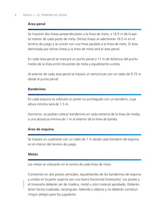 8   REGLA 1 – EL TERRENO DE JUEGO


       Área penal


       Se trazarán dos líneas perpendiculares a la línea de meta, a 16.5 m de la par-
       te interior de cada poste de meta. Dichas líneas se adentrarán 16.5 m en el
       terreno de juego y se unirán con una línea paralela a la línea de meta. El área
       delimitada por dichas líneas y la línea de meta será el área penal.


       En cada área penal se marcará un punto penal a 11 m de distancia del punto
       medio de la línea entre los postes de meta y equidistante a estos.


       Al exterior de cada área penal se trazará un semicírculo con un radio de 9.15 m
       desde el punto penal.


       Banderines


       En cada esquina se colocará un poste no puntiagudo con un banderín, cuya
       altura mínima será de 1.5 m.


       Asimismo, se podrán colocar banderines en cada extremo de la línea de media,
       a una distancia mínima de 1 m al exterior de la línea de banda.


       Área de esquina


       Se trazará un cuadrante con un radio de 1 m desde cada banderín de esquina
       en el interior del terreno de juego.


       Metas


       Las metas se colocarán en el centro de cada línea de meta.


       Consistirán en dos postes verticales, equidistantes de los banderines de esquina
       y unidos en la parte superior por una barra horizontal (travesaño). Los postes y
       el travesaño deberán ser de madera, metal u otro material aprobado. Deberán
       tener forma cuadrada, rectangular, redonda o elíptica y no deberán constituir
       ningún peligro para los jugadores.
 