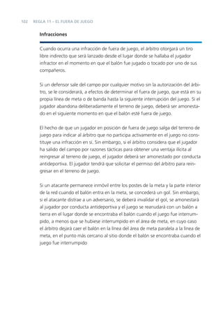 102   REGLA 11 – EL FUERA DE JUEGO


         Infracciones


         Cuando ocurra una infracción de fuera de juego, el árbitro otorgará un tiro
         libre indirecto que será lanzado desde el lugar donde se hallaba el jugador
         infractor en el momento en que el balón fue jugado o tocado por uno de sus
         compañeros.


         Si un defensor sale del campo por cualquier motivo sin la autorización del árbi-
         tro, se le considerará, a efectos de determinar el fuera de juego, que está en su
         propia línea de meta o de banda hasta la siguiente interrupción del juego. Si el
         jugador abandona deliberadamente el terreno de juego, deberá ser amonesta-
         do en el siguiente momento en que el balón esté fuera de juego.


         El hecho de que un jugador en posición de fuera de juego salga del terreno de
         juego para indicar al árbitro que no participa activamente en el juego no cons-
         tituye una infracción en sí. Sin embargo, si el árbitro considera que el jugador
         ha salido del campo por razones tácticas para obtener una ventaja ilícita al
         reingresar al terreno de juego, el jugador deberá ser amonestado por conducta
         antideportiva. El jugador tendrá que solicitar el permiso del árbitro para rein-
         gresar en el terreno de juego.


         Si un atacante permanece inmóvil entre los postes de la meta y la parte interior
         de la red cuando el balón entra en la meta, se concederá un gol. Sin embargo,
         si el atacante distrae a un adversario, se deberá invalidar el gol, se amonestará
         al jugador por conducta antideportiva y el juego se reanudará con un balón a
         tierra en el lugar donde se encontraba el balón cuando el juego fue interrum-
         pido, a menos que se hubiese interrumpido en el área de meta, en cuyo caso
         el árbitro dejará caer el balón en la línea del área de meta paralela a la línea de
         meta, en el punto más cercano al sitio donde el balón se encontraba cuando el
         juego fue interrumpido
 