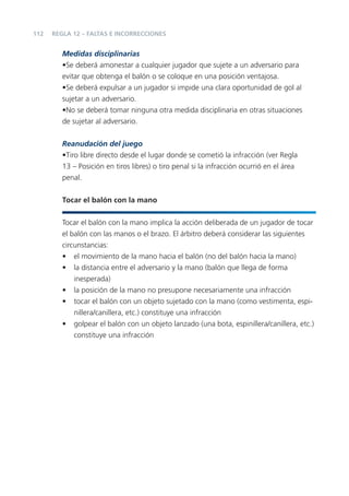 112   REGLA 12 – FALTAS E INCORRECCIONES


         Medidas disciplinarias
         •Se deberá amonestar a cualquier jugador que sujete a un adversario para
         evitar que obtenga el balón o se coloque en una posición ventajosa.
         •Se deberá expulsar a un jugador si impide una clara oportunidad de gol al
         sujetar a un adversario.
         •No se deberá tomar ninguna otra medida disciplinaria en otras situaciones
         de sujetar al adversario.

         Reanudación del juego
         •Tiro libre directo desde el lugar donde se cometió la infracción (ver Regla
         13 – Posición en tiros libres) o tiro penal si la infracción ocurrió en el área
         penal.


         Tocar el balón con la mano


         Tocar el balón con la mano implica la acción deliberada de un jugador de tocar
         el balón con las manos o el brazo. El árbitro deberá considerar las siguientes
         circunstancias:
         • el movimiento de la mano hacia el balón (no del balón hacia la mano)
         • la distancia entre el adversario y la mano (balón que llega de forma
             inesperada)
         • la posición de la mano no presupone necesariamente una infracción
         • tocar el balón con un objeto sujetado con la mano (como vestimenta, espi-
             nillera/canillera, etc.) constituye una infracción
         • golpear el balón con un objeto lanzado (una bota, espinillera/canillera, etc.)
             constituye una infracción
 