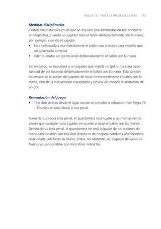 REGLA 12 – FALTAS E INCORRECCIONES    113


Medidas disciplinarias
Existen circunstancias en las que se requiere una amonestación por conducta
antideportiva, cuando un jugador toca el balón deliberadamente con la mano,
por ejemplo, cuando el jugador:
• toca deliberada y maniﬁestamente el balón con la mano para impedir que
    un adversario lo reciba
• intenta anotar un gol tocando deliberadamente el balón con la mano


Sin embargo, se expulsará a un jugador que impida un gol o una clara opor-
tunidad de gol tocando deliberadamente el balón con la mano. Esta sanción
no emana de la acción del jugador de tocar intencionalmente el balón con la
mano, sino de la intervención inaceptable y desleal de impedir la anotación de
un gol.

Reanudación del juego
• Tiro libre directo desde el lugar donde se cometió la infracción (ver Regla 13
   – Posición en tiros libres) o tiro penal.


Fuera de su propia área penal, el guardameta está sujeto a las mismas restric-
ciones que cualquier otro jugador en cuanto a tocar el balón con las manos.
Dentro de su área penal, el guardameta no será culpable de infracciones de
mano sancionables con tiro libre directo ni de ninguna conducta antideportiva
relacionada con faltas de mano. Podrá, no obstante, ser culpable de varias in-
fracciones sancionables con tiros libres indirectos.
 