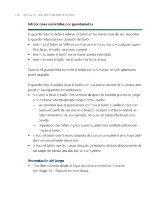 114   REGLA 12 – FALTAS E INCORRECCIONES


         Infracciones cometidas por guardametas


         El guardameta no deberá retener el balón en las manos más de seis segundos.
         El guardameta estará en posesión del balón:
         • mientras el balón se halle en sus manos o entre su mano y cualquier super-
             ﬁcie (p.ej., el suelo, su propio cuerpo)
         • mientras sujete el balón en su mano abierta extendida
         • mientras bote el balón en el suelo o lo lance al aire


         Cuando el guardameta controle el balón con sus manos, ningún adversario
         podrá atacarlo.


         El guardameta no podrá tocar el balón con sus manos dentro de su propia área
         penal en las siguientes circunstancias:
         • si vuelve a tocar el balón con la mano después de haberlo puesto en juego
             y no hubiese sido tocado por ningún otro jugador
             – se considera que el guardameta controla el balón cuando lo toca con
                 cualquier parte de sus manos o brazos, excepto si el balón rebota ac-
                 cidentalmente en él, por ejemplo, después de haber efectuado una
                 parada
             – la posesión del balón implica que el guardameta controla deliberada-
                 mente el balón.
         • si toca el balón con la mano después de que un compañero se lo haya cedi-
             do intencionalmente con el pie
         • si toca el balón con las manos después de haberlo recibido directamente de
             un saque de banda lanzado por un compañero

         Reanudación del juego
         • Tiro libre indirecto desde el lugar donde se cometió la infracción
            (ver Regla 13 – Posición en tiros libres).
 