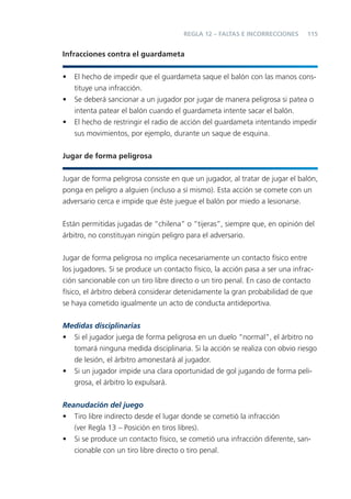 REGLA 12 – FALTAS E INCORRECCIONES      115


Infracciones contra el guardameta


•   El hecho de impedir que el guardameta saque el balón con las manos cons-
    tituye una infracción.
•   Se deberá sancionar a un jugador por jugar de manera peligrosa si patea o
    intenta patear el balón cuando el guardameta intente sacar el balón.
•   El hecho de restringir el radio de acción del guardameta intentando impedir
    sus movimientos, por ejemplo, durante un saque de esquina.


Jugar de forma peligrosa


Jugar de forma peligrosa consiste en que un jugador, al tratar de jugar el balón,
ponga en peligro a alguien (incluso a sí mismo). Esta acción se comete con un
adversario cerca e impide que éste juegue el balón por miedo a lesionarse.


Están permitidas jugadas de “chilena” o “tijeras”, siempre que, en opinión del
árbitro, no constituyan ningún peligro para el adversario.


Jugar de forma peligrosa no implica necesariamente un contacto físico entre
los jugadores. Si se produce un contacto físico, la acción pasa a ser una infrac-
ción sancionable con un tiro libre directo o un tiro penal. En caso de contacto
físico, el árbitro deberá considerar detenidamente la gran probabilidad de que
se haya cometido igualmente un acto de conducta antideportiva.

Medidas disciplinarias
• Si el jugador juega de forma peligrosa en un duelo “normal”, el árbitro no
  tomará ninguna medida disciplinaria. Si la acción se realiza con obvio riesgo
  de lesión, el árbitro amonestará al jugador.
• Si un jugador impide una clara oportunidad de gol jugando de forma peli-
  grosa, el árbitro lo expulsará.


Reanudación del juego
• Tiro libre indirecto desde el lugar donde se cometió la infracción
   (ver Regla 13 – Posición en tiros libres).
• Si se produce un contacto físico, se cometió una infracción diferente, san-
   cionable con un tiro libre directo o tiro penal.
 