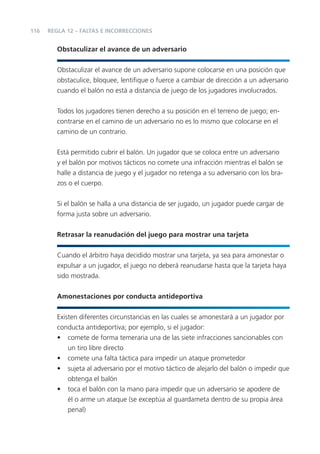 116   REGLA 12 – FALTAS E INCORRECCIONES


         Obstaculizar el avance de un adversario


         Obstaculizar el avance de un adversario supone colocarse en una posición que
         obstaculice, bloquee, lentiﬁque o fuerce a cambiar de dirección a un adversario
         cuando el balón no está a distancia de juego de los jugadores involucrados.


         Todos los jugadores tienen derecho a su posición en el terreno de juego; en-
         contrarse en el camino de un adversario no es lo mismo que colocarse en el
         camino de un contrario.


         Está permitido cubrir el balón. Un jugador que se coloca entre un adversario
         y el balón por motivos tácticos no comete una infracción mientras el balón se
         halle a distancia de juego y el jugador no retenga a su adversario con los bra-
         zos o el cuerpo.


         Si el balón se halla a una distancia de ser jugado, un jugador puede cargar de
         forma justa sobre un adversario.


         Retrasar la reanudación del juego para mostrar una tarjeta


         Cuando el árbitro haya decidido mostrar una tarjeta, ya sea para amonestar o
         expulsar a un jugador, el juego no deberá reanudarse hasta que la tarjeta haya
         sido mostrada.


         Amonestaciones por conducta antideportiva


         Existen diferentes circunstancias en las cuales se amonestará a un jugador por
         conducta antideportiva; por ejemplo, si el jugador:
         • comete de forma temeraria una de las siete infracciones sancionables con
             un tiro libre directo
         • comete una falta táctica para impedir un ataque prometedor
         • sujeta al adversario por el motivo táctico de alejarlo del balón o impedir que
             obtenga el balón
         • toca el balón con la mano para impedir que un adversario se apodere de
             él o arme un ataque (se exceptúa al guardameta dentro de su propia área
             penal)
 