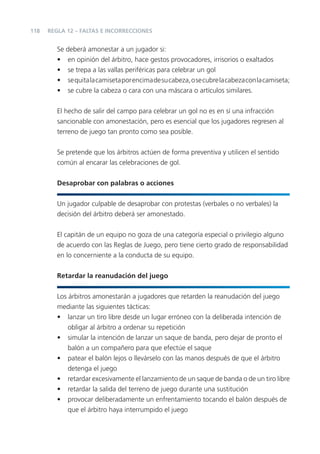 118   REGLA 12 – FALTAS E INCORRECCIONES


         Se deberá amonestar a un jugador si:
         • en opinión del árbitro, hace gestos provocadores, irrisorios o exaltados
         • se trepa a las vallas periféricas para celebrar un gol
         • se quita la camiseta por encima de su cabeza, o se cubre la cabeza con la camiseta;
         • se cubre la cabeza o cara con una máscara o artículos similares.


         El hecho de salir del campo para celebrar un gol no es en sí una infracción
         sancionable con amonestación, pero es esencial que los jugadores regresen al
         terreno de juego tan pronto como sea posible.


         Se pretende que los árbitros actúen de forma preventiva y utilicen el sentido
         común al encarar las celebraciones de gol.


         Desaprobar con palabras o acciones


         Un jugador culpable de desaprobar con protestas (verbales o no verbales) la
         decisión del árbitro deberá ser amonestado.


         El capitán de un equipo no goza de una categoría especial o privilegio alguno
         de acuerdo con las Reglas de Juego, pero tiene cierto grado de responsabilidad
         en lo concerniente a la conducta de su equipo.


         Retardar la reanudación del juego


         Los árbitros amonestarán a jugadores que retarden la reanudación del juego
         mediante las siguientes tácticas:
         • lanzar un tiro libre desde un lugar erróneo con la deliberada intención de
             obligar al árbitro a ordenar su repetición
         • simular la intención de lanzar un saque de banda, pero dejar de pronto el
             balón a un compañero para que efectúe el saque
         • patear el balón lejos o llevárselo con las manos después de que el árbitro
             detenga el juego
         • retardar excesivamente el lanzamiento de un saque de banda o de un tiro libre
         • retardar la salida del terreno de juego durante una sustitución
         • provocar deliberadamente un enfrentamiento tocando el balón después de
             que el árbitro haya interrumpido el juego
 