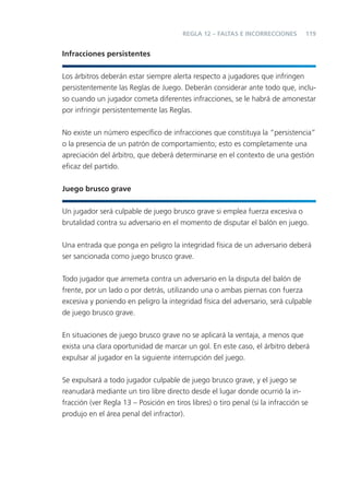 REGLA 12 – FALTAS E INCORRECCIONES        119


Infracciones persistentes


Los árbitros deberán estar siempre alerta respecto a jugadores que infringen
persistentemente las Reglas de Juego. Deberán considerar ante todo que, inclu-
so cuando un jugador cometa diferentes infracciones, se le habrá de amonestar
por infringir persistentemente las Reglas.


No existe un número especíﬁco de infracciones que constituya la “persistencia”
o la presencia de un patrón de comportamiento; esto es completamente una
apreciación del árbitro, que deberá determinarse en el contexto de una gestión
eﬁcaz del partido.


Juego brusco grave


Un jugador será culpable de juego brusco grave si emplea fuerza excesiva o
brutalidad contra su adversario en el momento de disputar el balón en juego.


Una entrada que ponga en peligro la integridad física de un adversario deberá
ser sancionada como juego brusco grave.


Todo jugador que arremeta contra un adversario en la disputa del balón de
frente, por un lado o por detrás, utilizando una o ambas piernas con fuerza
excesiva y poniendo en peligro la integridad física del adversario, será culpable
de juego brusco grave.


En situaciones de juego brusco grave no se aplicará la ventaja, a menos que
exista una clara oportunidad de marcar un gol. En este caso, el árbitro deberá
expulsar al jugador en la siguiente interrupción del juego.


Se expulsará a todo jugador culpable de juego brusco grave, y el juego se
reanudará mediante un tiro libre directo desde el lugar donde ocurrió la in-
fracción (ver Regla 13 – Posición en tiros libres) o tiro penal (si la infracción se
produjo en el área penal del infractor).
 
