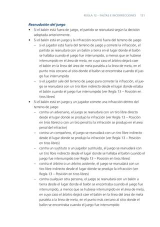 REGLA 12 – FALTAS E INCORRECCIONES      121


Reanudación del juego
• Si el balón está fuera de juego, el partido se reanudará según la decisión
   adoptada anteriormente.
• Si el balón está en juego y la infracción ocurrió fuera del terreno de juego
   – si el jugador está fuera del terreno de juego y comete la infracción, el
       partido se reanudará con un balón a tierra en el lugar donde el balón
       se hallaba cuando el juego fue interrumpido, a menos que se hubiese
       interrumpido en el área de meta, en cuyo caso el árbitro dejará caer
       el balón en la línea del área de meta paralela a la línea de meta, en el
       punto más cercano al sitio donde el balón se encontraba cuando el jue-
       go fue interrumpido
   – si el jugador sale del terreno de juego para cometer la infracción, el jue-
       go se reanudará con un tiro libre indirecto desde el lugar donde estaba
       el balón cuando el juego fue interrumpido (ver Regla 13 – Posición en
       tiros libres)
• Si el balón está en juego y un jugador comete una infracción dentro del
   terreno de juego
   – contra un adversario, el juego se reanudará con un tiro libre directo
       desde el lugar donde se produjo la infracción (ver Regla 13 – Posición
       en tiros libres) o con un tiro penal (si la infracción se produjo en el area
       penal del infractor)
   – contra un compañero, el juego se reanudará con un tiro libre indirecto
       desde el lugar donde se produjo la infracción (ver Regla 13 – Posición
       en tiros libres)
   – contra un sustituto o un jugador sustituido, el juego se reanudará con
       un tiro libre indirecto desde el lugar donde se hallaba el balón cuando el
       juego fue interrumpido (ver Regla 13 – Posición en tiros libres)
   – contra el árbitro o un árbitro asistente, el juego se reanudará con un
       tiro libre indirecto desde el lugar donde se produjo la infracción (ver
       Regla 13 – Posición en tiros libres)
   – contra cualquier otra persona, el juego se reanudará con un balón a
       tierra desde el lugar donde el balón se encontraba cuando el juego fue
       interrumpido, a menos que se hubiese interrumpido en el área de meta,
       en cuyo caso el árbitro dejará caer el balón en la línea del área de meta
       paralela a la línea de meta, en el punto más cercano al sitio donde el
       balón se encontraba cuando el juego fue interrumpido
 