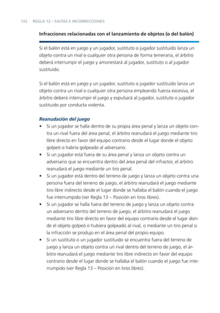 122   REGLA 12 – FALTAS E INCORRECCIONES


         Infracciones relacionadas con el lanzamiento de objetos (o del balón)


         Si el balón está en juego y un jugador, sustituto o jugador sustituido lanza un
         objeto contra un rival o cualquier otra persona de forma temeraria, el árbitro
         deberá interrumpir el juego y amonestará al jugador, sustituto o al jugador
         sustituido.


         Si el balón está en juego y un jugador, sustituto o jugador sustituido lanza un
         objeto contra un rival o cualquier otra persona empleando fuerza excesiva, el
         árbitro deberá interrumpir el juego y expulsará al jugador, sustituto o jugador
         sustituido por conducta violenta.

         Reanudación del juego
         • Si un jugador se halla dentro de su propia área penal y lanza un objeto con-
            tra un rival fuera del área penal, el árbitro reanudará el juego mediante tiro
            libre directo en favor del equipo contrario desde el lugar donde el objeto
            golpeó o habría golpeado al adversario.
         • Si un jugador está fuera de su área penal y lanza un objeto contra un
            adversario que se encuentra dentro del área penal del infractor, el árbitro
            reanudará el juego mediante un tiro penal.
         • Si un jugador está dentro del terreno de juego y lanza un objeto contra una
            persona fuera del terreno de juego, el árbitro reanudará el juego mediante
            tiro libre indirecto desde el lugar donde se hallaba el balón cuando el juego
            fue interrumpido (ver Regla 13 – Posición en tiros libres).
         • Si un jugador se halla fuera del terreno de juego y lanza un objeto contra
            un adversario dentro del terreno de juego, el árbitro reanudará el juego
            mediante tiro libre directo en favor del equipo contrario desde el lugar don-
            de el objeto golpeó o hubiera golpeado al rival, o mediante un tiro penal si
            la infracción se produjo en el área penal del propio equipo.
         • Si un sustituto o un jugador sustituido se encuentra fuera del terreno de
            juego y lanza un objeto contra un rival dentro del terreno de juego, el ár-
            bitro reanudará el juego mediante tiro libre indirecto en favor del equipo
            contrario desde el lugar donde se hallaba el balón cuando el juego fue inte-
            rrumpido (ver Regla 13 – Posición en tiros libres).
 