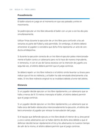 124   REGLA 13 – TIROS LIBRES


         Procedimiento


         El balón estará en juego en el momento en que sea pateado y entre en
         movimiento.


         Se podrá ejecutar un tiro libre elevando el balón con un pie o con los dos pies
         simultáneamente.


         Utilizar ﬁntas durante la ejecución de un tiro libre para confundir a los ad-
         versarios es parte del fútbol y está permitido. Sin embargo, el árbitro deberá
         amonestar al jugador si considera que dicha ﬁnta representa un acto de con-
         ducta antideportiva.


         Si durante la ejecución correcta de un tiro libre el ejecutor patea intencionada-
         mente el balón contra un adversario pero no lo hace de manera imprudente,
         ni temeraria, ni con el uso de fuerza excesiva con la intención de jugarlo una
         segunda vez, el árbitro deberá permitir que el juego continúe.


         Se deberá repetir un tiro libre indirecto si el árbitro omite levantar su brazo para
         indicar que el tiro es indirecto, y el balón ha sido rematado directamente a las
         redes. El tiro libre indirecto original no se invalidará debido al error del árbitro.


         Distancia


         Si un jugador decide ejecutar un tiro libre rápidamente y un adversario que se
         halla a menos de 9.15 metros intercepta el balón, el árbitro deberá permitir
         que el juego continúe.


         Si un jugador decide ejecutar un tiro libre rápidamente y un adversario que se
         halla cerca del balón obstaculiza intencionadamente la ejecución, el árbitro de-
         berá amonestar al jugador por retrasar la reanudación del juego.


         Si el equipo que deﬁende ejecuta un tiro libre desde el interior de su área penal
         y uno o varios adversarios aún se hallan dentro de dicha área debido a que el
         defensor decidió lanzar rápidamente el tiro y los adversarios no tuvieron tiempo
         de salir de la misma, el árbitro deberá permitir que el juego continúe.
 