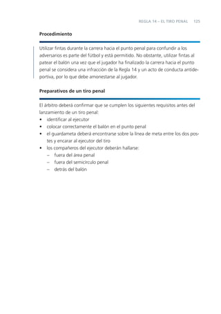 REGLA 14 – EL TIRO PENAL    125


Procedimiento


Utilizar ﬁntas durante la carrera hacia el punto penal para confundir a los
adversarios es parte del fútbol y está permitido. No obstante, utilizar ﬁntas al
patear el balón una vez que el jugador ha ﬁnalizado la carrera hacia el punto
penal se considera una infracción de la Regla 14 y un acto de conducta antide-
portiva, por lo que debe amonestarse al jugador.


Preparativos de un tiro penal


El árbitro deberá conﬁrmar que se cumplen los siguientes requisitos antes del
lanzamiento de un tiro penal:
• identiﬁcar al ejecutor
• colocar correctamente el balón en el punto penal
• el guardameta deberá encontrarse sobre la línea de meta entre los dos pos-
    tes y encarar al ejecutor del tiro
• los compañeros del ejecutor deberán hallarse:
    – fuera del área penal
    – fuera del semicírculo penal
    – detrás del balón
 