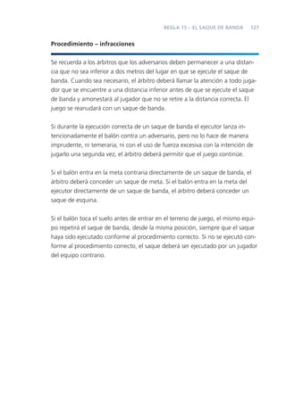 REGLA 15 – EL SAQUE DE BANDA      127


Procedimiento – infracciones


Se recuerda a los árbitros que los adversarios deben permanecer a una distan-
cia que no sea inferior a dos metros del lugar en que se ejecute el saque de
banda. Cuando sea necesario, el árbitro deberá llamar la atención a todo juga-
dor que se encuentre a una distancia inferior antes de que se ejecute el saque
de banda y amonestará al jugador que no se retire a la distancia correcta. El
juego se reanudará con un saque de banda.


Si durante la ejecución correcta de un saque de banda el ejecutor lanza in-
tencionadamente el balón contra un adversario, pero no lo hace de manera
imprudente, ni temeraria, ni con el uso de fuerza excesiva con la intención de
jugarlo una segunda vez, el árbitro deberá permitir que el juego continúe.


Si el balón entra en la meta contraria directamente de un saque de banda, el
árbitro deberá conceder un saque de meta. Si el balón entra en la meta del
ejecutor directamente de un saque de banda, el árbitro deberá conceder un
saque de esquina.


Si el balón toca el suelo antes de entrar en el terreno de juego, el mismo equi-
po repetirá el saque de banda, desde la misma posición, siempre que el saque
haya sido ejecutado conforme al procedimiento correcto. Si no se ejecutó con-
forme al procedimiento correcto, el saque deberá ser ejecutado por un jugador
del equipo contrario.
 