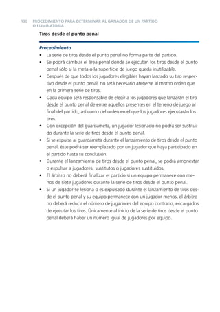 130   PROCEDIMIENTO PARA DETERMINAR AL GANADOR DE UN PARTIDO
      O ELIMINATORIA

        Tiros desde el punto penal


        Procedimiento
        • La serie de tiros desde el punto penal no forma parte del partido.
        • Se podrá cambiar el área penal donde se ejecutan los tiros desde el punto
           penal sólo si la meta o la superﬁcie de juego queda inutilizable.
        • Después de que todos los jugadores elegibles hayan lanzado su tiro respec-
           tivo desde el punto penal, no será necesario atenerse al mismo orden que
           en la primera serie de tiros.
        • Cada equipo será responsable de elegir a los jugadores que lanzarán el tiro
           desde el punto penal de entre aquellos presentes en el terreno de juego al
           ﬁnal del partido, así como del orden en el que los jugadores ejecutarán los
           tiros.
        • Con excepción del guardameta, un jugador lesionado no podrá ser sustitui-
           do durante la serie de tiros desde el punto penal.
        • Si se expulsa al guardameta durante el lanzamiento de tiros desde el punto
           penal, éste podrá ser reemplazado por un jugador que haya participado en
           el partido hasta su conclusión.
        • Durante el lanzamiento de tiros desde el punto penal, se podrá amonestar
           o expulsar a jugadores, sustitutos o jugadores sustituidos.
        • El árbitro no deberá ﬁnalizar el partido si un equipo permanece con me-
           nos de siete jugadores durante la serie de tiros desde el punto penal.
        • Si un jugador se lesiona o es expulsado durante el lanzamiento de tiros des-
           de el punto penal y su equipo permanece con un jugador menos, el árbitro
           no deberá reducir el número de jugadores del equipo contrario, encargados
           de ejecutar los tiros. Únicamente al inicio de la serie de tiros desde el punto
           penal deberá haber un número igual de jugadores por equipo.
 