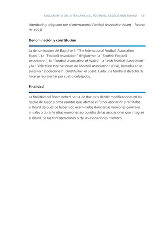 REGLAMENTO DEL INTERNATIONAL FOOTBALL ASSOCIATION BOARD           131


(Aprobado y adoptado por el International Football Association Board – febrero
de 1993)


Denominación y constitución


La denominación del Board será “The International Football Association
Board”. La “Football Association” (Inglaterra), la “Scottish Football
Association”, la “Football Association of Wales”, la “Irish Football Association”
y la “Fédération Internationale de Football Association” (FIFA), llamadas en lo
sucesivo “asociaciones”, constituirán el Board. Cada una tendrá el derecho de
hacerse representar por cuatro delegados.


Finalidad


La ﬁnalidad del Board deberá ser la de discutir y decidir modiﬁcaciones en las
Reglas de Juego y otros asuntos que afecten el fútbol asociación y remitidos
al Board después de haber sido examinados durante las reuniones generales
anuales o durante otras reuniones apropiadas de las asociaciones que integran
el Board, de las confederaciones o de las asociaciones miembro.
 