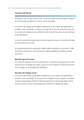 132   REGLAMENTO DEL INTERNATIONAL FOOTBALL ASSOCIATION BOARD


        Sesiones del Board


        El Board se reunirá dos veces al año. La reunión general anual deberá celebrar-
        se en los meses de febrero o marzo, como acordado.


        La reunión de trabajo anual deberá celebrarse en los meses de septiembre u
        octubre, como acordado. La fecha y el lugar de la reunión general anual y de
        la reunión de trabajo anual se determinarán durante la previa reunión general
        anual del Board.


        La misma asociación organizará la reunión general anual y la reunión de traba-
        jo anual del año en curso.


        Un representante de la asociación organizadora presidirá las reuniones. Cada
        asociación asumirá, en ciclo rotativo, la responsabilidad de celebrar las dos
        reuniones.


        Reunión general anual
        En la reunión general anual se podrá discutir y decidir las propuestas de modi-
        ﬁcaciones en las Reglas de Juego y otros asuntos relativos al fútbol asociación
        que recaigan en la competencia del Board.


        Reunión de trabajo anual
        La reunión de trabajo anual deberá celebrarse en los meses de septiembre u
        octubre, como acordado. En la reunión de trabajo anual se podrán considerar
        asuntos presentados al Board. El Board podrá tomar decisiones sobre dichos
        asuntos, pero no estará autorizada para modiﬁcar la Reglas de Juego.
 