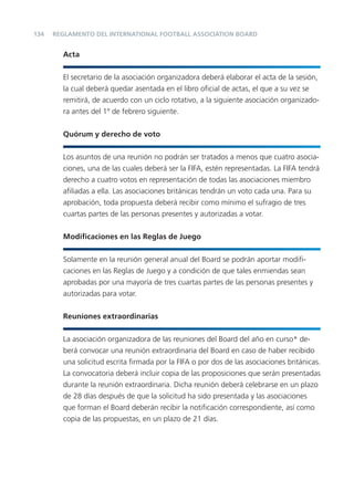 134   REGLAMENTO DEL INTERNATIONAL FOOTBALL ASSOCIATION BOARD


        Acta


        El secretario de la asociación organizadora deberá elaborar el acta de la sesión,
        la cual deberá quedar asentada en el libro oﬁcial de actas, el que a su vez se
        remitirá, de acuerdo con un ciclo rotativo, a la siguiente asociación organizado-
        ra antes del 1º de febrero siguiente.


        Quórum y derecho de voto


        Los asuntos de una reunión no podrán ser tratados a menos que cuatro asocia-
        ciones, una de las cuales deberá ser la FIFA, estén representadas. La FIFA tendrá
        derecho a cuatro votos en representación de todas las asociaciones miembro
        aﬁliadas a ella. Las asociaciones británicas tendrán un voto cada una. Para su
        aprobación, toda propuesta deberá recibir como mínimo el sufragio de tres
        cuartas partes de las personas presentes y autorizadas a votar.


        Modiﬁcaciones en las Reglas de Juego


        Solamente en la reunión general anual del Board se podrán aportar modiﬁ-
        caciones en las Reglas de Juego y a condición de que tales enmiendas sean
        aprobadas por una mayoría de tres cuartas partes de las personas presentes y
        autorizadas para votar.


        Reuniones extraordinarias


        La asociación organizadora de las reuniones del Board del año en curso* de-
        berá convocar una reunión extraordinaria del Board en caso de haber recibido
        una solicitud escrita ﬁrmada por la FIFA o por dos de las asociaciones británicas.
        La convocatoria deberá incluir copia de las proposiciones que serán presentadas
        durante la reunión extraordinaria. Dicha reunión deberá celebrarse en un plazo
        de 28 días después de que la solicitud ha sido presentada y las asociaciones
        que forman el Board deberán recibir la notiﬁcación correspondiente, así como
        copia de las propuestas, en un plazo de 21 días.
 