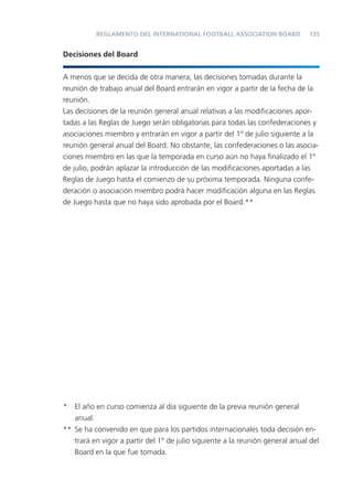 REGLAMENTO DEL INTERNATIONAL FOOTBALL ASSOCIATION BOARD              135


Decisiones del Board


A menos que se decida de otra manera, las decisiones tomadas durante la
reunión de trabajo anual del Board entrarán en vigor a partir de la fecha de la
reunión.
Las decisiones de la reunión general anual relativas a las modiﬁcaciones apor-
tadas a las Reglas de Juego serán obligatorias para todas las confederaciones y
asociaciones miembro y entrarán en vigor a partir del 1º de julio siguiente a la
reunión general anual del Board. No obstante, las confederaciones o las asocia-
ciones miembro en las que la temporada en curso aún no haya ﬁnalizado el 1º
de julio, podrán aplazar la introducción de las modiﬁcaciones aportadas a las
Reglas de Juego hasta el comienzo de su próxima temporada. Ninguna confe-
deración o asociación miembro podrá hacer modiﬁcación alguna en las Reglas
de Juego hasta que no haya sido aprobada por el Board.**




* El año en curso comienza al día siguiente de la previa reunión general
   anual.
** Se ha convenido en que para los partidos internacionales toda decisión en-
   trará en vigor a partir del 1º de julio siguiente a la reunión general anual del
   Board en la que fue tomada.
 
