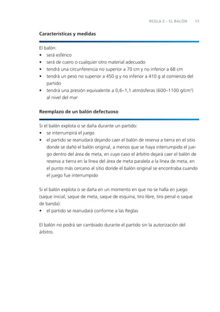 REGLA 2 – EL BALÓN        13


Características y medidas


El balón:
• será esférico
• será de cuero o cualquier otro material adecuado
• tendrá una circunferencia no superior a 70 cm y no inferior a 68 cm
• tendrá un peso no superior a 450 g y no inferior a 410 g al comienzo del
    partido
• tendrá una presión equivalente a 0,6–1,1 atmósferas (600–1100 g/cm2)
    al nivel del mar


Reemplazo de un balón defectuoso


Si el balón explota o se daña durante un partido:
• se interrumpirá el juego
• el partido se reanudará dejando caer el balón de reserva a tierra en el sitio
    donde se dañó el balón original, a menos que se haya interrumpido el jue-
    go dentro del área de meta, en cuyo caso el árbitro dejará caer el balón de
    reserva a tierra en la línea del área de meta paralela a la línea de meta, en
    el punto más cercano al sitio donde el balón original se encontraba cuando
    el juego fue interrumpido


Si el balón explota o se daña en un momento en que no se halla en juego
(saque inicial, saque de meta, saque de esquina, tiro libre, tiro penal o saque
de banda):
• el partido se reanudará conforme a las Reglas


El balón no podrá ser cambiado durante el partido sin la autorización del
árbitro.
 